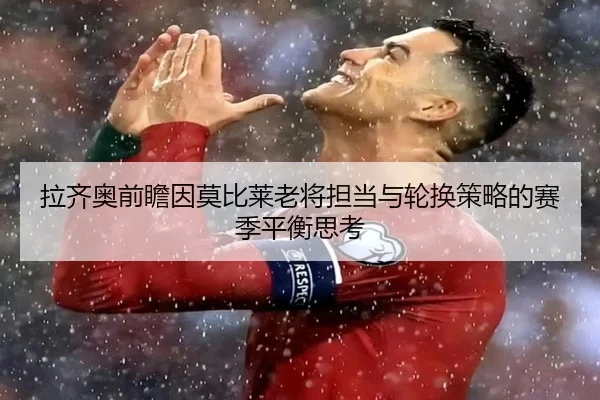 拉齐奥前瞻因莫比莱老将担当与轮换策略的赛季平衡思考