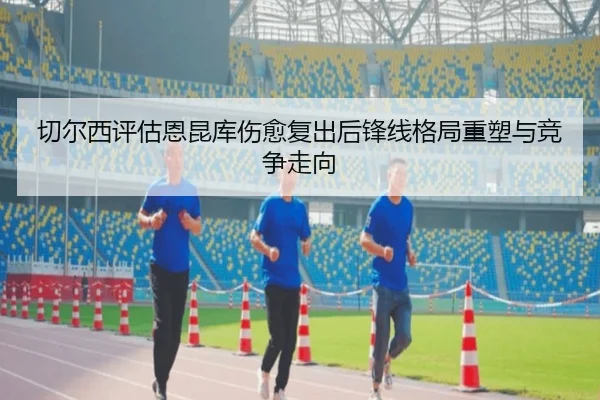 切尔西评估恩昆库伤愈复出后锋线格局重塑与竞争走向