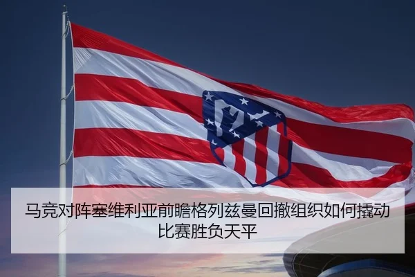 马竞对阵塞维利亚前瞻格列兹曼回撤组织如何撬动比赛胜负天平